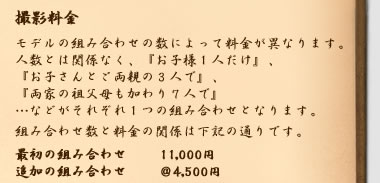 撮影の料金　モデルの組み合わせの数によって料金が決まります。『お子様ひとり』『お子様とご両親の３人』などがそれぞれ一つの組み合わせになります。最初の組み合わせの撮影料金は11000円、追加の組み合わせは一つ4500円です。